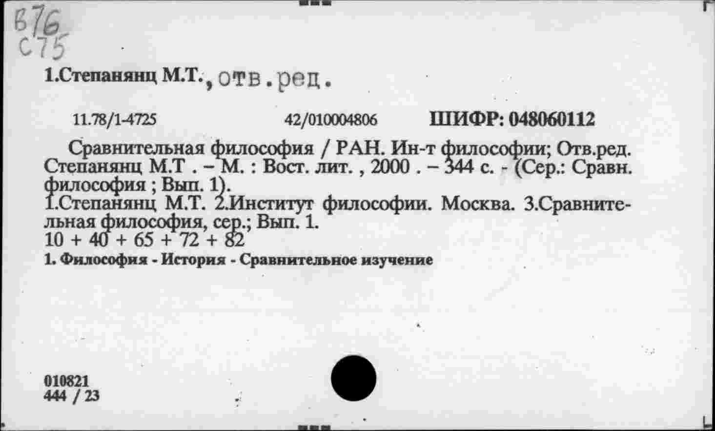 ﻿1.Степанянц М.Т., отв , род.
11.78/1-4725	42/010004806 ШИФР: 048060112
Сравнительная философия / РАН. Ин-т философии; Отв.ред. Степанянц М.Т . - М. : Вост. лит., 2000 . - 344 с. - (Сер.: Сравн. философия; Выл. 1).
ГСтепанянц М.Т. /.Институт философии. Москва. З.Сравните-льная философия, сер.; Вып. 1.
10 + 40 + 65 + 72 + 82
1. Философия - История - Сравнительное изучение
010821
444 / 23